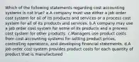 Which of the following statements regarding cost accounting systems is not true? a.A company must use either a job order cost system for all of its products and services or a process cost system for all of its products and services. b.A company may use a job order cost system for some of its products and a process cost system for other products. c.Managers use product costs from cost accounting systems for setting product prices, controlling operations, and developing financial statements. d.A job order cost system provides product costs for each quantity of product that is manufactured