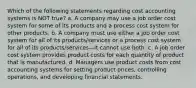 Which of the following statements regarding cost accounting systems is NOT true? a. A company may use a job order cost system for some of its products and a process cost system for other products. b. A company must use either a job order cost system for all of its products/services or a process cost system for all of its products/services—it cannot use both. c. A job order cost system provides product costs for each quantity of product that is manufactured. d. Managers use product costs from cost accounting systems for setting product prices, controlling operations, and developing financial statements.