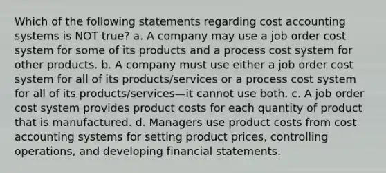 Which of the following statements regarding cost accounting systems is NOT true? a. A company may use a <a href='https://www.questionai.com/knowledge/k0mUkJ9siE-job-order-cost-system' class='anchor-knowledge'>job order cost system</a> for some of its products and a <a href='https://www.questionai.com/knowledge/kfweyHGxZH-process-cost-system' class='anchor-knowledge'>process cost system</a> for other products. b. A company must use either a job order cost system for all of its products/services or a process cost system for all of its products/services—it cannot use both. c. A job order cost system provides product costs for each quantity of product that is manufactured. d. Managers use product costs from cost accounting systems for setting product prices, controlling operations, and developing <a href='https://www.questionai.com/knowledge/kFBJaQCz4b-financial-statements' class='anchor-knowledge'>financial statements</a>.