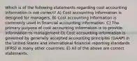 Which is of the following statements regarding cost accounting information is not correct? A) Cost accounting information is designed for managers. B) Cost accounting information is commonly used in financial accounting information. C) The primary purpose of cost accounting information is to provide information to management D) Cost accounting information is governed by generally accepted accounting principles (GAAP) in the United States and international financial reporting standards (IFRS) in many other countries. E) All of the above are correct statements.