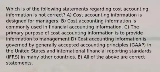 Which is of the following statements regarding cost accounting information is not correct? A) Cost accounting information is designed for managers. B) Cost accounting information is commonly used in financial accounting information. C) The primary purpose of cost accounting information is to provide information to management D) Cost accounting information is governed by generally accepted accounting principles (GAAP) in the United States and international financial reporting standards (IFRS) in many other countries. E) All of the above are correct statements.