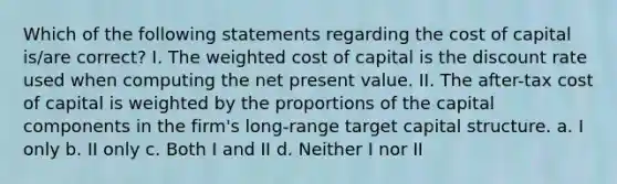 Which of the following statements regarding the cost of capital is/are correct? I. The weighted cost of capital is the discount rate used when computing the net present value. II. The after-tax cost of capital is weighted by the proportions of the capital components in the firm's long-range target capital structure. a. I only b. II only c. Both I and II d. Neither I nor II