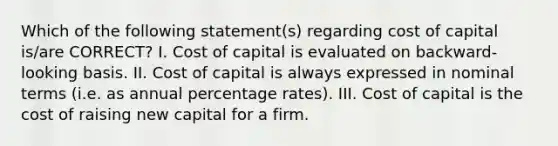 Which of the following statement(s) regarding cost of capital is/are CORRECT? I. Cost of capital is evaluated on backward-looking basis. II. Cost of capital is always expressed in nominal terms (i.e. as annual percentage rates). III. Cost of capital is the cost of raising new capital for a firm.