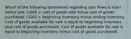 Which of the following statements regarding cost flows is true? Select one: CGAS = cost of goods sold minus cost of goods purchased. CGAS = beginning inventory minus ending inventory. Cost of goods available for sale is equal to beginning inventory plus cost of goods purchased. Cost of goods available for sale is equal to beginning inventory minus cost of goods purchased.