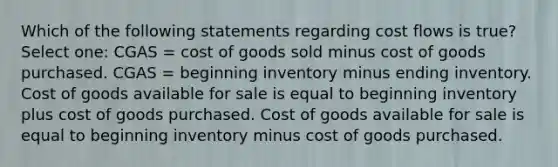 Which of the following statements regarding cost flows is true? Select one: CGAS = cost of goods sold minus cost of goods purchased. CGAS = beginning inventory minus ending inventory. Cost of goods available for sale is equal to beginning inventory plus cost of goods purchased. Cost of goods available for sale is equal to beginning inventory minus cost of goods purchased.