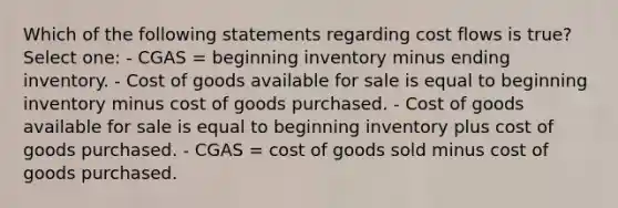 Which of the following statements regarding cost flows is true? Select one: - CGAS = beginning inventory minus ending inventory. - Cost of goods available for sale is equal to beginning inventory minus cost of goods purchased. - Cost of goods available for sale is equal to beginning inventory plus cost of goods purchased. - CGAS = cost of goods sold minus cost of goods purchased.