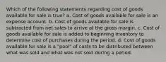 Which of the following statements regarding cost of goods available for sale is true? a. Cost of goods available for sale is an expense account. b. Cost of goods available for sale is subtracted from net sales to arrive at the gross margin. c. Cost of goods available for sale is added to beginning inventory to determine cost of purchases during the period. d. Cost of goods available for sale is a "pool" of costs to be distributed between what was sold and what was not sold during a period.