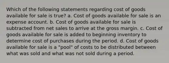 Which of the following statements regarding cost of goods available for sale is true? a. Cost of goods available for sale is an expense account. b. Cost of goods available for sale is subtracted from net sales to arrive at the gross margin. c. Cost of goods available for sale is added to beginning inventory to determine cost of purchases during the period. d. Cost of goods available for sale is a "pool" of costs to be distributed between what was sold and what was not sold during a period.