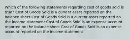 Which of the following statements regarding cost of goods sold is true? Cost of Goods Sold is a current asset reported on the balance sheet Cost of Goods Sold is a current asset reported on the income statement Cost of Goods Sold is an expense account reported on the balance sheet Cost of Goods Sold is an expense account reported on the income statement