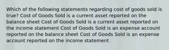 Which of the following statements regarding cost of goods sold is true? Cost of Goods Sold is a current asset reported on the balance sheet Cost of Goods Sold is a current asset reported on the income statement Cost of Goods Sold is an expense account reported on the balance sheet Cost of Goods Sold is an expense account reported on the income statement