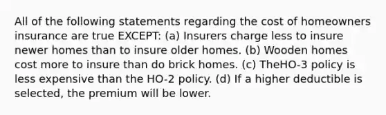 All of the following statements regarding the cost of homeowners insurance are true EXCEPT: (a) Insurers charge less to insure newer homes than to insure older homes. (b) Wooden homes cost more to insure than do brick homes. (c) TheHO-3 policy is less expensive than the HO-2 policy. (d) If a higher deductible is selected, the premium will be lower.