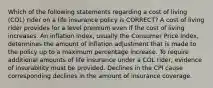 Which of the following statements regarding a cost of living (COL) rider on a life insurance policy is CORRECT? A cost of living rider provides for a level premium even if the cost of living increases. An inflation index, usually the Consumer Price Index, determines the amount of inflation adjustment that is made to the policy up to a maximum percentage increase. To require additional amounts of life insurance under a COL rider, evidence of insurability must be provided. Declines in the CPI cause corresponding declines in the amount of insurance coverage.