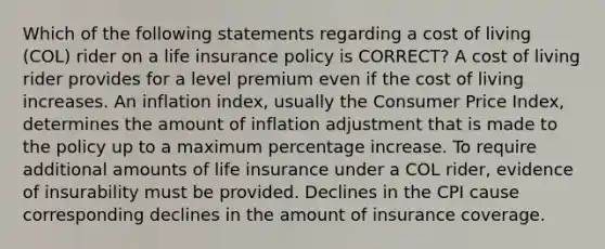 Which of the following statements regarding a cost of living (COL) rider on a life insurance policy is CORRECT? A cost of living rider provides for a level premium even if the cost of living increases. An inflation index, usually the Consumer Price Index, determines the amount of inflation adjustment that is made to the policy up to a maximum percentage increase. To require additional amounts of life insurance under a COL rider, evidence of insurability must be provided. Declines in the CPI cause corresponding declines in the amount of insurance coverage.