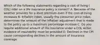 Which of the following statements regarding a cost of living ( COL) rider on a life insurance policy is correct? A. Because of the weather provides for a level premium even if the cost-of-living increases B. Inflation index, usually the consumer price index, determines the amount of the inflation adjustment that is made to the policy up to a maximum percentage increase C. Do you require additional amount of life insurance under a COL writer, evidence of insurability must be provided D. Declines in the CPI cause corresponding declines in the amount of insurance coverage