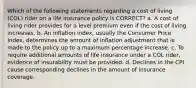 Which of the following statements regarding a cost of living (COL) rider on a life insurance policy is CORRECT? a. A cost of living rider provides for a level premium even if the cost of living increases. b. An inflation index, usually the Consumer Price Index, determines the amount of inflation adjustment that is made to the policy up to a maximum percentage increase. c. To require additional amounts of life insurance under a COL rider, evidence of insurability must be provided. d. Declines in the CPI cause corresponding declines in the amount of insurance coverage.