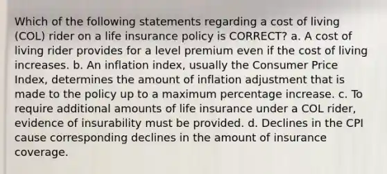 Which of the following statements regarding a cost of living (COL) rider on a life insurance policy is CORRECT? a. A cost of living rider provides for a level premium even if the cost of living increases. b. An inflation index, usually the Consumer Price Index, determines the amount of inflation adjustment that is made to the policy up to a maximum percentage increase. c. To require additional amounts of life insurance under a COL rider, evidence of insurability must be provided. d. Declines in the CPI cause corresponding declines in the amount of insurance coverage.