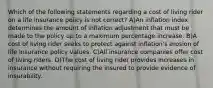 Which of the following statements regarding a cost of living rider on a life insurance policy is not correct? A)An inflation index determines the amount of inflation adjustment that must be made to the policy up to a maximum percentage increase. B)A cost of living rider seeks to protect against inflation's erosion of life insurance policy values. C)All insurance companies offer cost of living riders. D)The cost of living rider provides increases in insurance without requiring the insured to provide evidence of insurability.