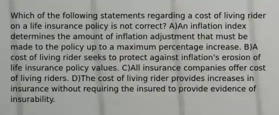 Which of the following statements regarding a cost of living rider on a life insurance policy is not correct? A)An inflation index determines the amount of inflation adjustment that must be made to the policy up to a maximum percentage increase. B)A cost of living rider seeks to protect against inflation's erosion of life insurance policy values. C)All insurance companies offer cost of living riders. D)The cost of living rider provides increases in insurance without requiring the insured to provide evidence of insurability.