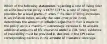 Which of the following statements regarding a cost of living rider on a life insurance policy is CORRECT? A. a cost of living rider provides for a level premium even if the cost of living increases B. an inflation index, usually the consumer price index, determines the amount of inflation adjustment that is made to the policy up to a maximum percentage increase C. to acquire additional amounts of life insurance under a COL rider, evidence of insurability must be provided D. declines in the CPI cause corresponding declines in the amount of insurance coverage