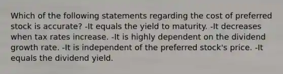 Which of the following statements regarding the cost of preferred stock is accurate? -It equals the yield to maturity. -It decreases when tax rates increase. -It is highly dependent on the dividend growth rate. -It is independent of the preferred stock's price. -It equals the dividend yield.