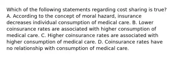 Which of the following statements regarding cost sharing is true? A. According to the concept of moral hazard, insurance decreases individual consumption of medical care. B. Lower coinsurance rates are associated with higher consumption of medical care. C. Higher coinsurance rates are associated with higher consumption of medical care. D. Coinsurance rates have no relationship with consumption of medical care.