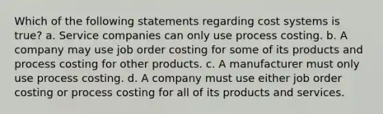 Which of the following statements regarding cost systems is true? a. Service companies can only use process costing. b. A company may use job order costing for some of its products and process costing for other products. c. A manufacturer must only use process costing. d. A company must use either job order costing or process costing for all of its products and services.