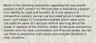 Which of the following statements regarding the cost-benefit analysis is NOT correct? A) The first step in evaluating a project is to identify its costs and benefits. B) In the absence of competitive markets, we can use one-sided prices to determine exact cash values. C) Competitive market prices allow us to calculate the value of a decision without worrying about the tastes or opinions of the decision maker. D) Because competitive markets exist for most commodities and financial assets, we can use them to determine cash values and evaluate decisions in most situations.