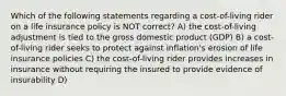 Which of the following statements regarding a cost-of-living rider on a life insurance policy is NOT correct? A) the cost-of-living adjustment is tied to the gross domestic product (GDP) B) a cost-of-living rider seeks to protect against inflation's erosion of life insurance policies C) the cost-of-living rider provides increases in insurance without requiring the insured to provide evidence of insurability D)