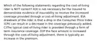 Which of the following statements regarding the cost-of-living rider is NOT correct? A)It is not necessary for the insured to demonstrate evidence of insurability to receive the increased coverage provided through a cost-of-living adjustment. B)A drawback of the rider is that a drop in the Consumer Price Index (CPI) can result in a decrease in the coverage previously added. C)The typical cost-of-living rider is provided through a form of term insurance coverage. D)If the face amount is increased through the cost-of-living adjustment, there is typically an increase in the premium.