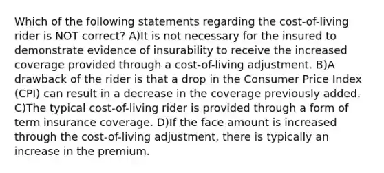 Which of the following statements regarding the cost-of-living rider is NOT correct? A)It is not necessary for the insured to demonstrate evidence of insurability to receive the increased coverage provided through a cost-of-living adjustment. B)A drawback of the rider is that a drop in the Consumer Price Index (CPI) can result in a decrease in the coverage previously added. C)The typical cost-of-living rider is provided through a form of term insurance coverage. D)If the face amount is increased through the cost-of-living adjustment, there is typically an increase in the premium.