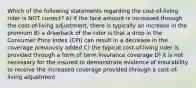 Which of the following statements regarding the cost-of-living rider is NOT correct? A) if the face amount is increased through the cost-of-living adjustment, there is typically an increase in the premium B) a drawback of the rider is that a drop in the Consumer Price Index (CPI) can result in a decrease in the coverage previously added C) the typical cost-of-living rider is provided through a form of term insurance coverage D) it is not necessary for the insured to demonstrate evidence of insurability to receive the increased coverage provided through a cost-of-living adjustment