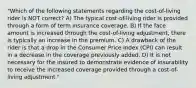 "Which of the following statements regarding the cost-of-living rider is NOT correct? A) The typical cost-of-living rider is provided through a form of term insurance coverage. B) If the face amount is increased through the cost-of-living adjustment, there is typically an increase in the premium. C) A drawback of the rider is that a drop in the Consumer Price Index (CPI) can result in a decrease in the coverage previously added. D) It is not necessary for the insured to demonstrate evidence of insurability to receive the increased coverage provided through a cost-of-living adjustment."