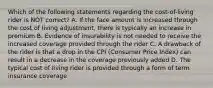 Which of the following statements regarding the cost-of-living rider is NOT correct? A. If the face amount is increased through the cost of living adjustment, there is typically an increase in premium B. Evidence of insurability is not needed to receive the increased coverage provided through the rider C. A drawback of the rider is that a drop in the CPI (Consumer Price Index) can result in a decrease in the coverage previously added D. The typical cost of living rider is provided through a form of term insurance coverage