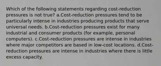 Which of the following statements regarding cost-reduction pressures is not true? a.Cost-reduction pressures tend to be particularly intense in industries producing products that serve universal needs. b.Cost-reduction pressures exist for many industrial and consumer products (for example, personal computers). c.Cost-reduction pressures are intense in industries where major competitors are based in low-cost locations. d.Cost-reduction pressures are intense in industries where there is little excess capacity.