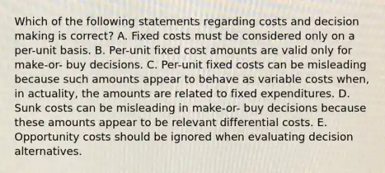 Which of the following statements regarding costs and decision making is correct? A. Fixed costs must be considered only on a per-unit basis. B. Per-unit fixed cost amounts are valid only for make-or- buy decisions. C. Per-unit fixed costs can be misleading because such amounts appear to behave as variable costs when, in actuality, the amounts are related to fixed expenditures. D. Sunk costs can be misleading in make-or- buy decisions because these amounts appear to be relevant differential costs. E. Opportunity costs should be ignored when evaluating decision alternatives.