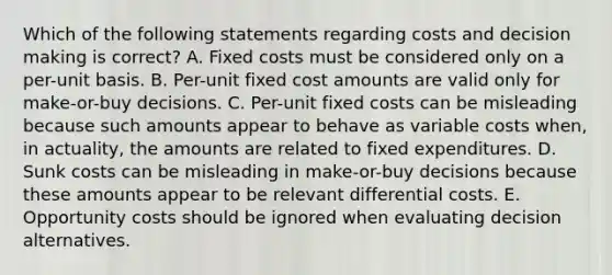 Which of the following statements regarding costs and decision making is correct? A. Fixed costs must be considered only on a per-unit basis. B. Per-unit fixed cost amounts are valid only for make-or-buy decisions. C. Per-unit fixed costs can be misleading because such amounts appear to behave as variable costs when, in actuality, the amounts are related to fixed expenditures. D. Sunk costs can be misleading in make-or-buy decisions because these amounts appear to be relevant differential costs. E. Opportunity costs should be ignored when evaluating decision alternatives.