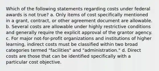 Which of the following statements regarding costs under federal awards is not true? a. Only items of cost specifically mentioned in a grant, contract, or other agreement document are allowable. b. Several costs are allowable under highly restrictive conditions and generally require the explicit approval of the grantor agency. c. For major not-for-profit organizations and institutions of higher learning, indirect costs must be classified within two broad categories termed "facilities" and "administration." d. Direct costs are those that can be identified specifically with a particular cost objective.