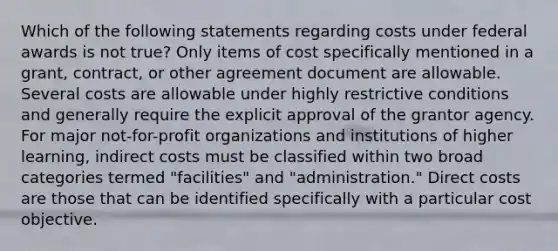 Which of the following statements regarding costs under federal awards is not true? Only items of cost specifically mentioned in a grant, contract, or other agreement document are allowable. Several costs are allowable under highly restrictive conditions and generally require the explicit approval of the grantor agency. For major not-for-profit organizations and institutions of higher learning, indirect costs must be classified within two broad categories termed "facilities" and "administration." Direct costs are those that can be identified specifically with a particular cost objective.