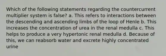 Which of the following statements regarding the countercurrent multiplier system is false? a. This refers to interactions between the descending and ascending limbs of the loop of Henle b. This increases the concentration of urea in the renal medulla c. This helps to produce a very hypertonic renal medulla d. Because of this, we can reabsorb water and excrete highly concentrated urine