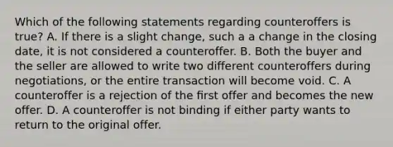 Which of the following statements regarding counteroffers is true? A. If there is a slight change, such a a change in the closing date, it is not considered a counteroffer. B. Both the buyer and the seller are allowed to write two different counteroffers during negotiations, or the entire transaction will become void. C. A counteroffer is a rejection of the ﬁrst offer and becomes the new offer. D. A counteroffer is not binding if either party wants to return to the original offer.