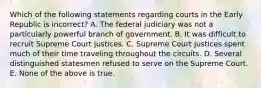 Which of the following statements regarding courts in the Early Republic is incorrect? A. The federal judiciary was not a particularly powerful branch of government. B. It was difficult to recruit Supreme Court justices. C. Supreme Court justices spent much of their time traveling throughout the circuits. D. Several distinguished statesmen refused to serve on the Supreme Court. E. None of the above is true.