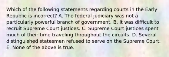 Which of the following statements regarding courts in the Early Republic is incorrect? A. The federal judiciary was not a particularly powerful branch of government. B. It was difficult to recruit Supreme Court justices. C. Supreme Court justices spent much of their time traveling throughout the circuits. D. Several distinguished statesmen refused to serve on the Supreme Court. E. None of the above is true.