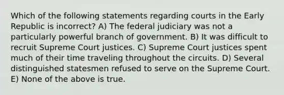 Which of the following statements regarding courts in the Early Republic is incorrect? A) The federal judiciary was not a particularly powerful branch of government. B) It was difficult to recruit Supreme Court justices. C) Supreme Court justices spent much of their time traveling throughout the circuits. D) Several distinguished statesmen refused to serve on the Supreme Court. E) None of the above is true.