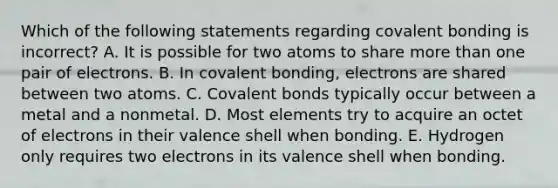 Which of the following statements regarding covalent bonding is incorrect? A. It is possible for two atoms to share more than one pair of electrons. B. In covalent bonding, electrons are shared between two atoms. C. Covalent bonds typically occur between a metal and a nonmetal. D. Most elements try to acquire an octet of electrons in their valence shell when bonding. E. Hydrogen only requires two electrons in its valence shell when bonding.