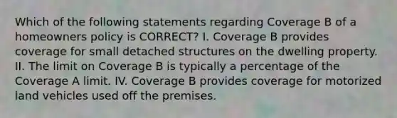 Which of the following statements regarding Coverage B of a homeowners policy is CORRECT? I. Coverage B provides coverage for small detached structures on the dwelling property. II. The limit on Coverage B is typically a percentage of the Coverage A limit. IV. Coverage B provides coverage for motorized land vehicles used off the premises.