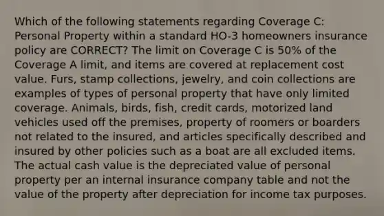 Which of the following statements regarding Coverage C: Personal Property within a standard HO-3 homeowners insurance policy are CORRECT? The limit on Coverage C is 50% of the Coverage A limit, and items are covered at replacement cost value. Furs, stamp collections, jewelry, and coin collections are examples of types of personal property that have only limited coverage. Animals, birds, fish, credit cards, motorized land vehicles used off the premises, property of roomers or boarders not related to the insured, and articles specifically described and insured by other policies such as a boat are all excluded items. The actual cash value is the depreciated value of personal property per an internal insurance company table and not the value of the property after depreciation for income tax purposes.