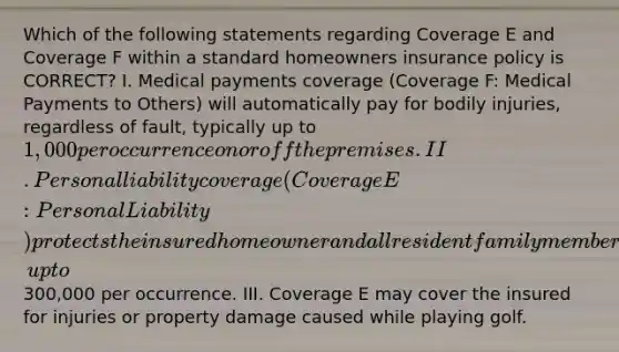 Which of the following statements regarding Coverage E and Coverage F within a standard homeowners insurance policy is CORRECT? I. Medical payments coverage (Coverage F: Medical Payments to Others) will automatically pay for bodily injuries, regardless of fault, typically up to 1,000 per occurrence on or off the premises. II. Personal liability coverage (Coverage E: Personal Liability) protects the insured homeowner and all resident family members against personal liability for bodily injury and property damage that may occur on or off the premises due to negligence, up to300,000 per occurrence. III. Coverage E may cover the insured for injuries or property damage caused while playing golf.