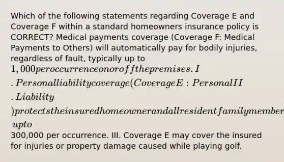 Which of the following statements regarding Coverage E and Coverage F within a standard homeowners insurance policy is CORRECT? Medical payments coverage (Coverage F: Medical Payments to Others) will automatically pay for bodily injuries, regardless of fault, typically up to 1,000 per occurrence on or off the premises. I. Personal liability coverage (Coverage E: Personal II. Liability) protects the insured homeowner and all resident family members against personal liability for bodily injury and property damage that may occur on or off the premises due to negligence, up to300,000 per occurrence. III. Coverage E may cover the insured for injuries or property damage caused while playing golf.