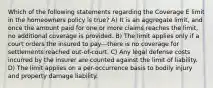 Which of the following statements regarding the Coverage E limit in the homeowners policy is true? A) It is an aggregate limit, and once the amount paid for one or more claims reaches the limit, no additional coverage is provided. B) The limit applies only if a court orders the insured to pay—there is no coverage for settlements reached out-of-court. C) Any legal defense costs incurred by the insurer are counted against the limit of liability. D) The limit applies on a per-occurrence basis to bodily injury and property damage liability.