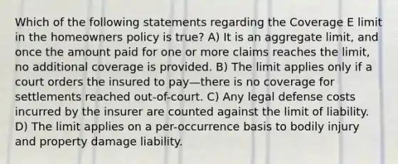 Which of the following statements regarding the Coverage E limit in the homeowners policy is true? A) It is an aggregate limit, and once the amount paid for one or more claims reaches the limit, no additional coverage is provided. B) The limit applies only if a court orders the insured to pay—there is no coverage for settlements reached out-of-court. C) Any legal defense costs incurred by the insurer are counted against the limit of liability. D) The limit applies on a per-occurrence basis to bodily injury and property damage liability.